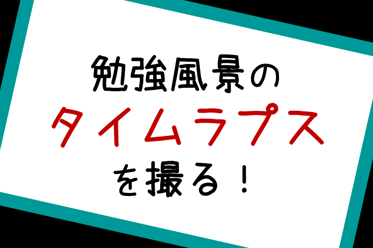 ②勉強風景のタイムラプスを撮る！