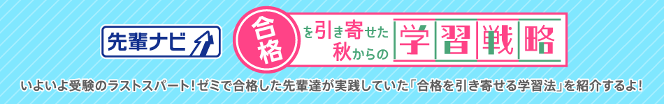先輩ナビ 合格を引き寄せた秋からの学習戦略 いよいよ受験のラストスパート！ゼミで合格した先輩達が実践していた「合格を引き寄せる学習法」を紹介するよ！