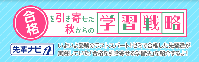 先輩ナビ 合格を引き寄せた秋からの学習戦略 いよいよ受験のラストスパート！ゼミで合格した先輩達が実践していた「合格を引き寄せる学習法」を紹介するよ！